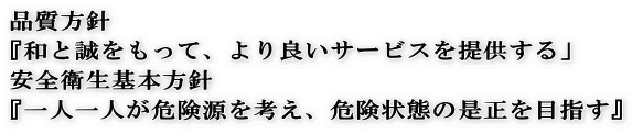 品質方針 『和と誠をもって、より良いサービスを提供する」 安全衛生基本方針 『一人一人が危険源を考え、危険状態の是正を目指す』